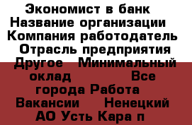 Экономист в банк › Название организации ­ Компания-работодатель › Отрасль предприятия ­ Другое › Минимальный оклад ­ 25 000 - Все города Работа » Вакансии   . Ненецкий АО,Усть-Кара п.